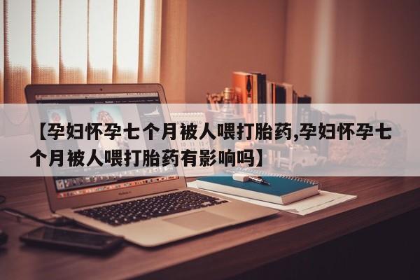 网上卖打胎药的微信【孕妇怀孕七个月被人喂打胎药,孕妇怀孕七个月被人喂打胎药有影响吗】