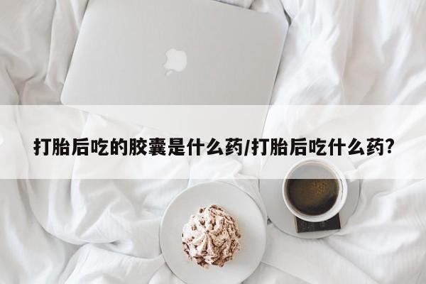 网上卖打胎药的微信打胎后吃的胶囊是什么药/打胎后吃什么药?