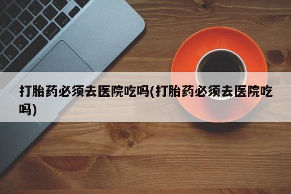 网上卖打胎药的微信打胎药必须去医院吃吗(打胎药必须去医院吃吗)