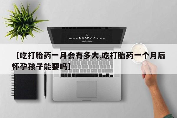 网上卖打胎药的微信【吃打胎药一月会有多大,吃打胎药一个月后怀孕孩子能要吗】
