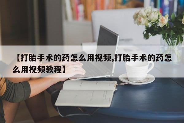 网上卖打胎药的微信【打胎手术的药怎么用视频,打胎手术的药怎么用视频教程】