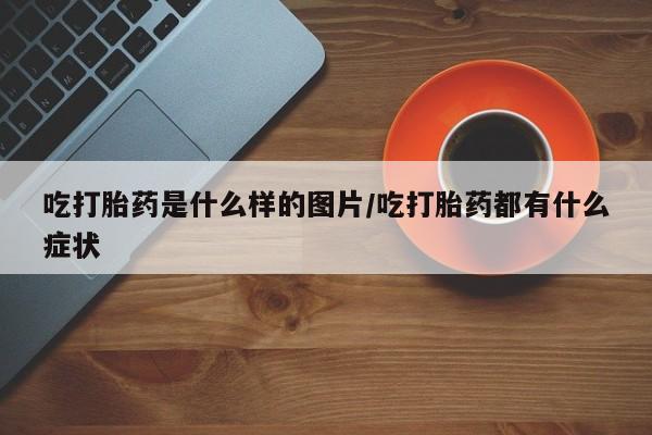 网上卖打胎药的微信吃打胎药是什么样的图片/吃打胎药都有什么症状