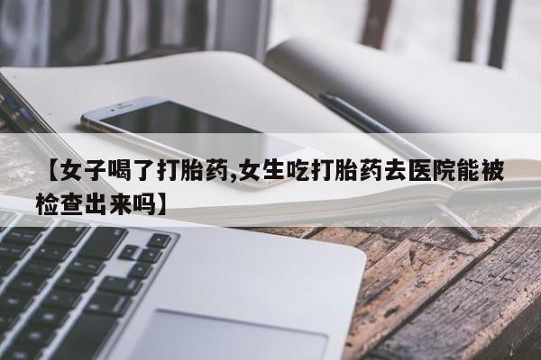 网上卖打胎药的微信【女子喝了打胎药,女生吃打胎药去医院能被检查出来吗】