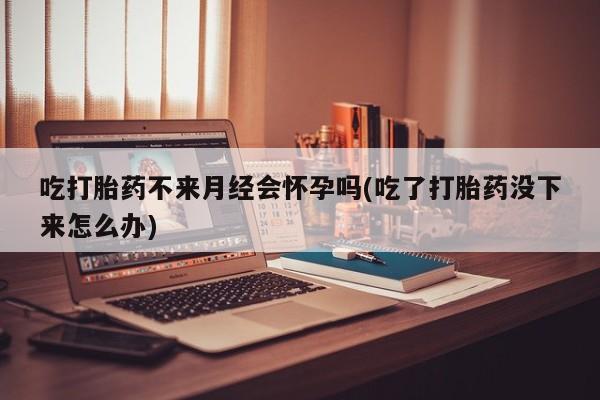 网上卖打胎药的微信吃打胎药不来月经会怀孕吗(吃了打胎药没下来怎么办)