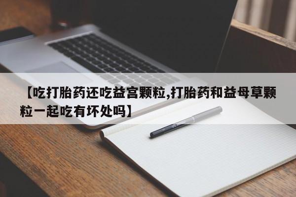 网上卖打胎药的微信【吃打胎药还吃益宫颗粒,打胎药和益母草颗粒一起吃有坏处吗】