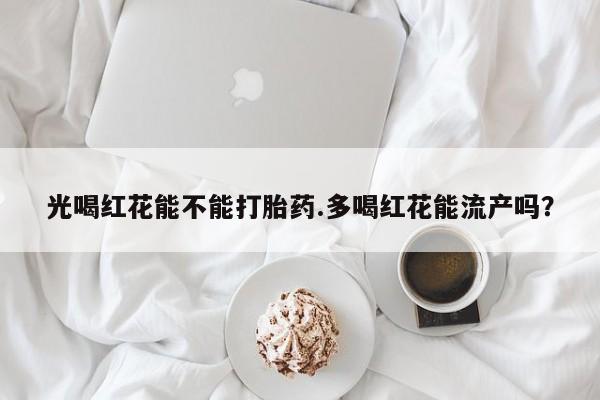 网上卖打胎药的微信光喝红花能不能打胎药.多喝红花能流产吗？