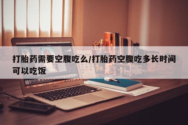 网上卖打胎药的微信打胎药需要空腹吃么/打胎药空腹吃多长时间可以吃饭