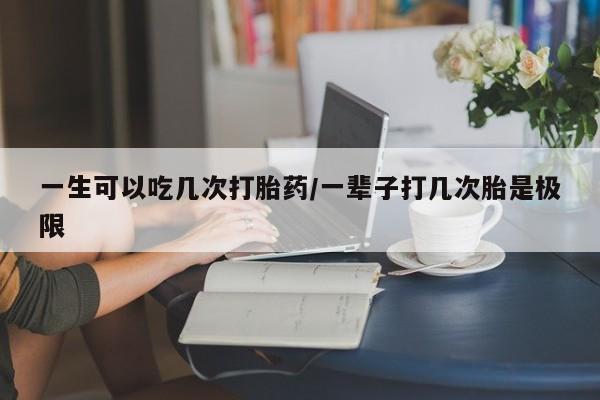 网上卖打胎药的微信一生可以吃几次打胎药/一辈子打几次胎是极限