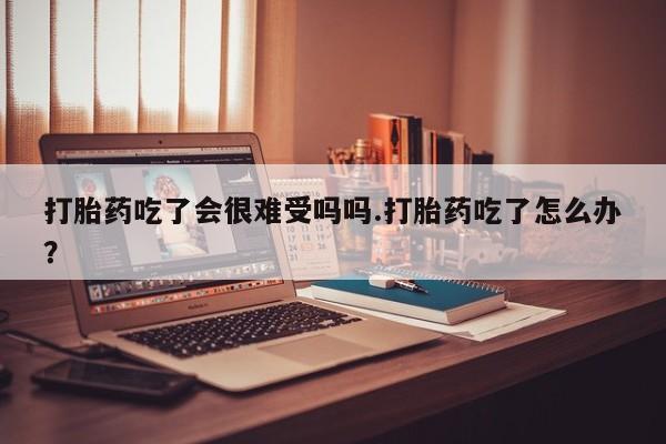 网上卖打胎药的微信打胎药吃了会很难受吗吗.打胎药吃了怎么办？