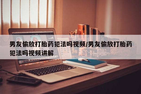 网上卖打胎药的微信男友偷放打胎药犯法吗视频/男友偷放打胎药犯法吗视频讲解