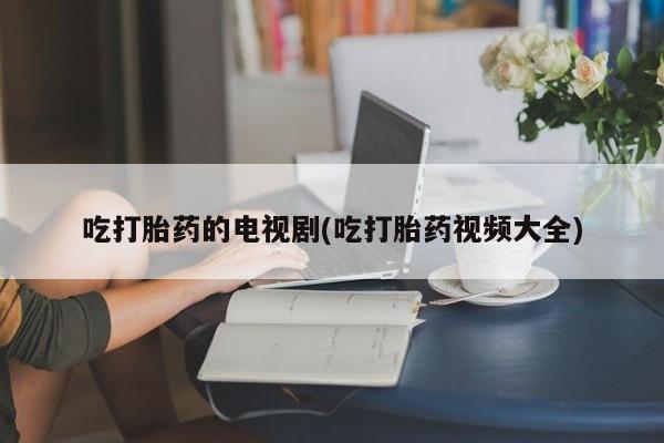 网上卖打胎药的微信吃打胎药的电视剧(吃打胎药视频大全)
