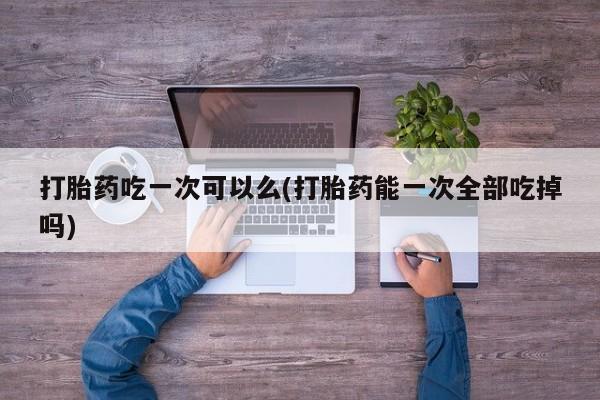 网上卖打胎药的微信打胎药吃一次可以么(打胎药能一次全部吃掉吗)