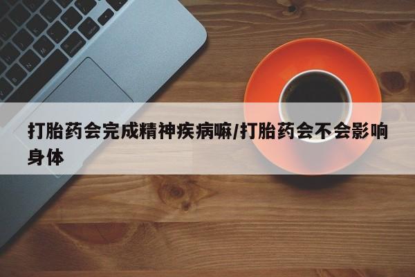 网上卖打胎药的微信打胎药会完成精神疾病嘛/打胎药会不会影响身体