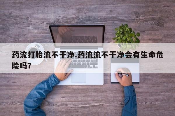 网上卖打胎药的微信药流打胎流不干净.药流流不干净会有生命危险吗？
