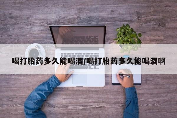 网上卖打胎药的微信喝打胎药多久能喝酒/喝打胎药多久能喝酒啊