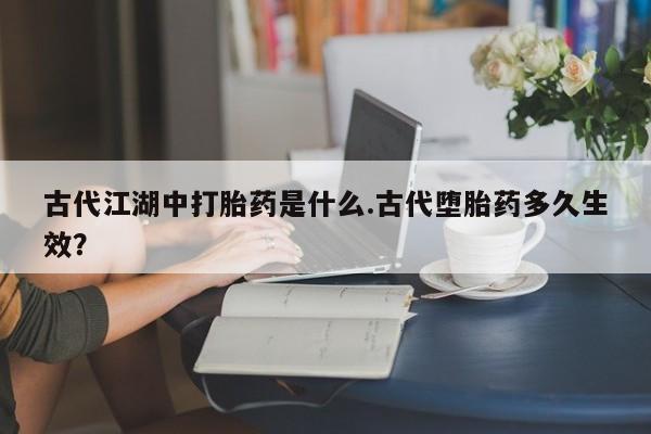 网上卖打胎药的微信古代江湖中打胎药是什么.古代堕胎药多久生效？