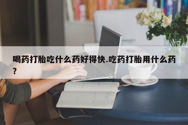 网上卖打胎药的微信喝药打胎吃什么药好得快.吃药打胎用什么药？