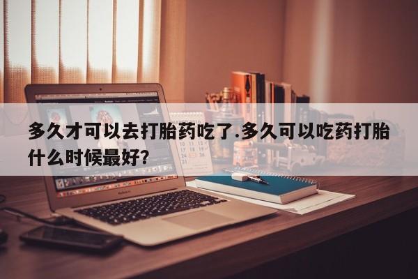 网上卖打胎药的微信多久才可以去打胎药吃了.多久可以吃药打胎什么时候最好？