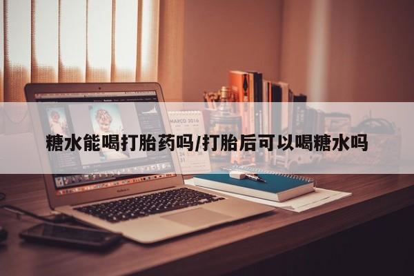 网上卖打胎药的微信糖水能喝打胎药吗/打胎后可以喝糖水吗