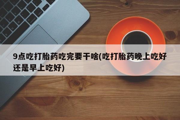 网上卖打胎药的微信9点吃打胎药吃完要干啥(吃打胎药晚上吃好还是早上吃好)