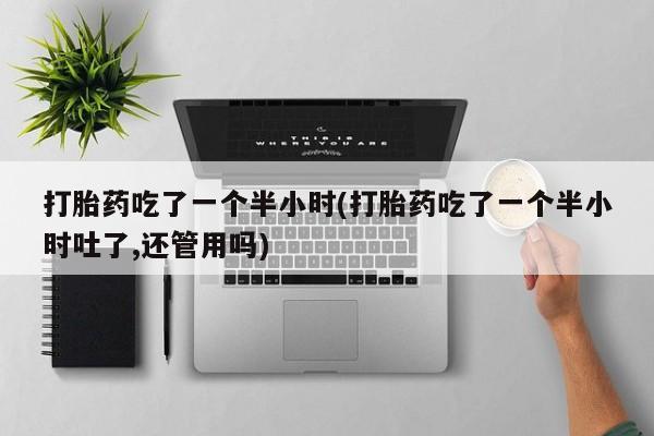 网上卖打胎药的微信打胎药吃了一个半小时(打胎药吃了一个半小时吐了,还管用吗)
