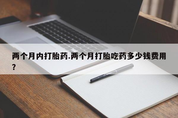 网上卖打胎药的微信两个月内打胎药.两个月打胎吃药多少钱费用？