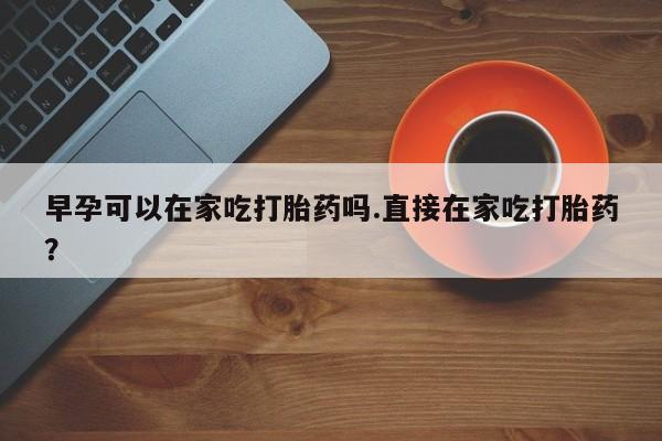 网上卖打胎药的微信早孕可以在家吃打胎药吗.直接在家吃打胎药?