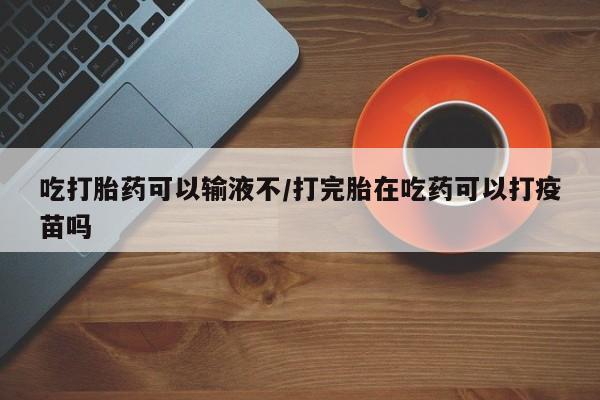 网上卖打胎药的微信吃打胎药可以输液不/打完胎在吃药可以打疫苗吗