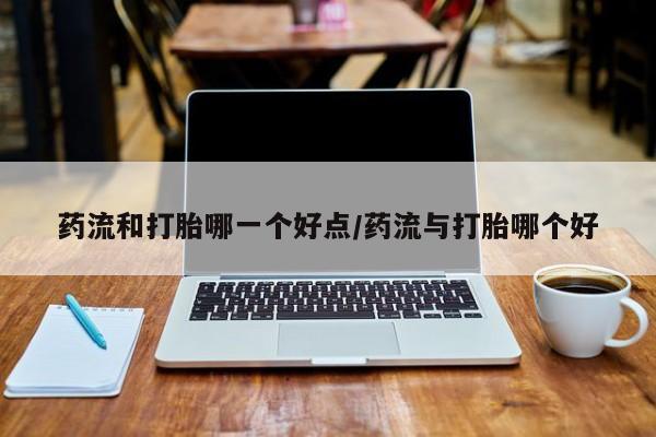 网上卖打胎药的微信药流和打胎哪一个好点/药流与打胎哪个好