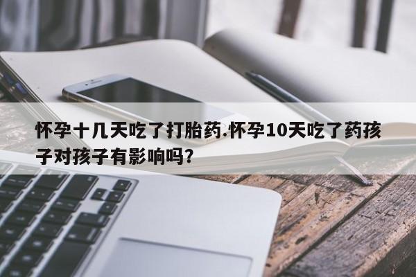 网上卖打胎药的微信怀孕十几天吃了打胎药.怀孕10天吃了药孩子对孩子有影响吗?