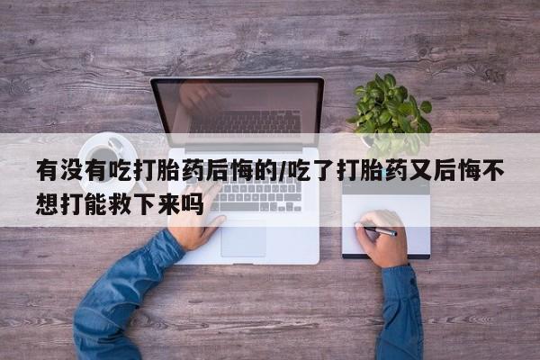 网上卖打胎药的微信有没有吃打胎药后悔的/吃了打胎药又后悔不想打能救下来吗