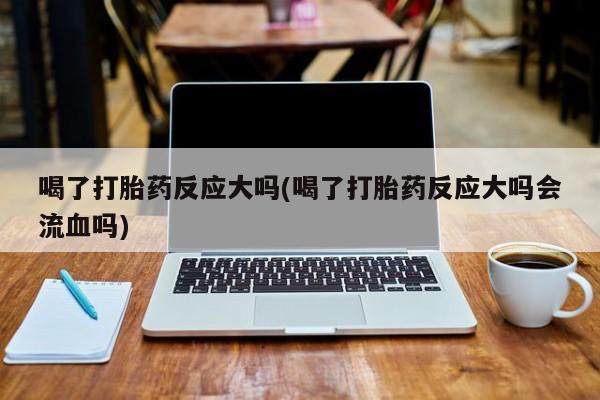 网上卖打胎药的微信喝了打胎药反应大吗(喝了打胎药反应大吗会流血吗)