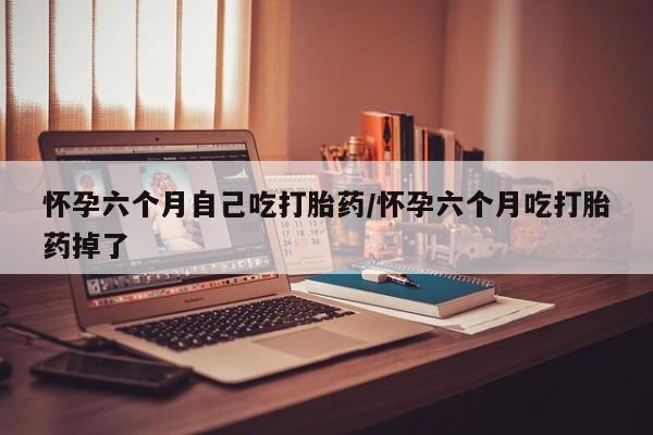 网上卖打胎药的微信怀孕六个月自己吃打胎药/怀孕六个月吃打胎药掉了