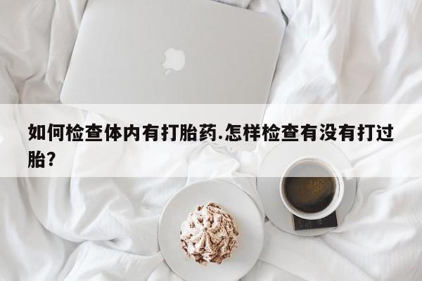 网上卖打胎药的微信如何检查体内有打胎药.怎样检查有没有打过胎？