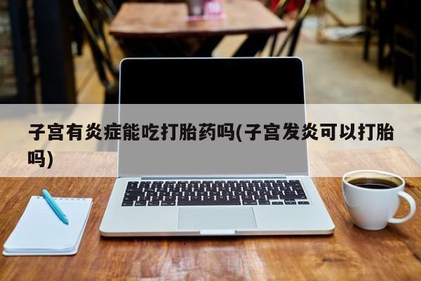 网上卖打胎药的微信子宫有炎症能吃打胎药吗(子宫发炎可以打胎吗)