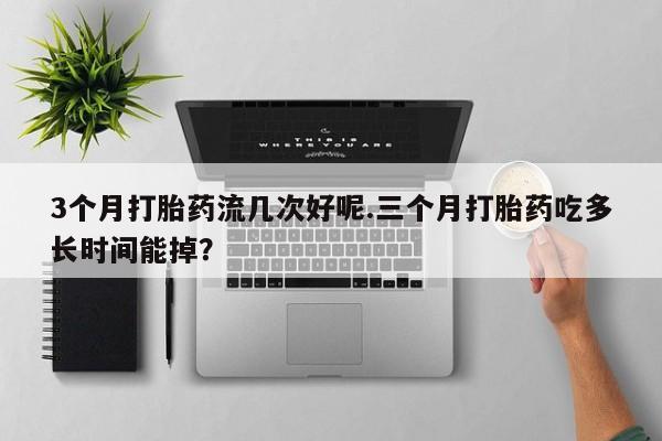 网上卖打胎药的微信3个月打胎药流几次好呢.三个月打胎药吃多长时间能掉?